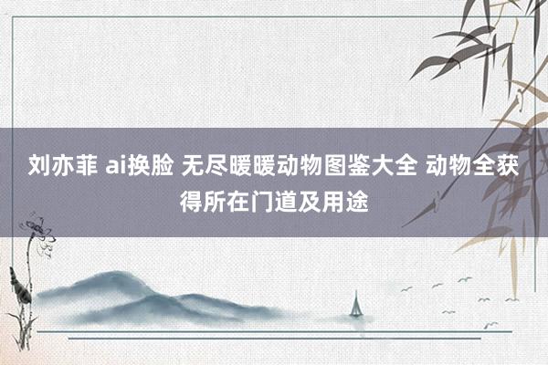 刘亦菲 ai换脸 无尽暖暖动物图鉴大全 动物全获得所在门道及用途
