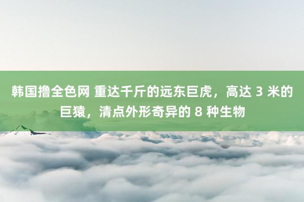 韩国撸全色网 重达千斤的远东巨虎，高达 3 米的巨猿，清点外形奇异的 8 种生物