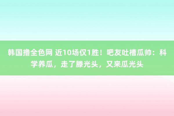 韩国撸全色网 近10场仅1胜！吧友吐槽瓜帅：科学养瓜，走了滕光头，又来瓜光头