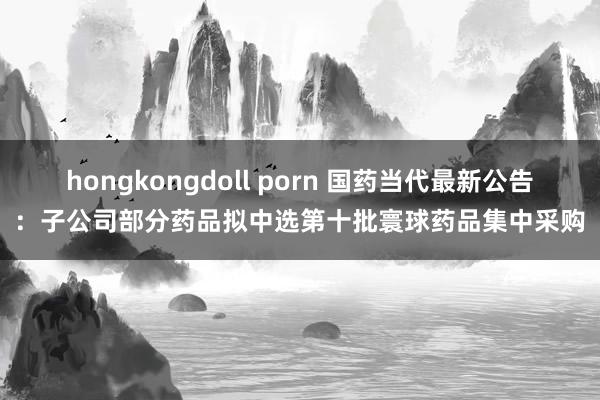 hongkongdoll porn 国药当代最新公告：子公司部分药品拟中选第十批寰球药品集中采购