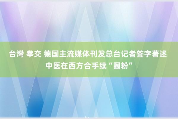 台灣 拳交 德国主流媒体刊发总台记者签字著述 中医在西方合手续“圈粉”