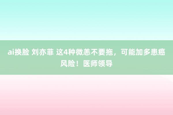ai换脸 刘亦菲 这4种微恙不要拖，可能加多患癌风险！医师领导