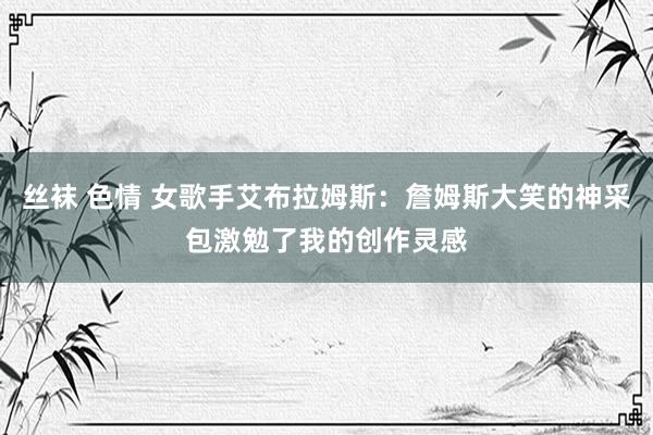丝袜 色情 女歌手艾布拉姆斯：詹姆斯大笑的神采包激勉了我的创作灵感