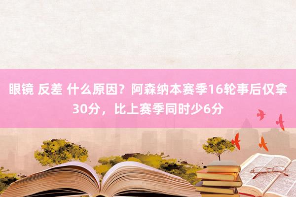 眼镜 反差 什么原因？阿森纳本赛季16轮事后仅拿30分，比上赛季同时少6分