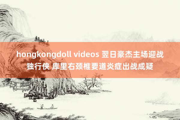 hongkongdoll videos 翌日豪杰主场迎战独行侠 库里右颈椎要道炎症出战成疑