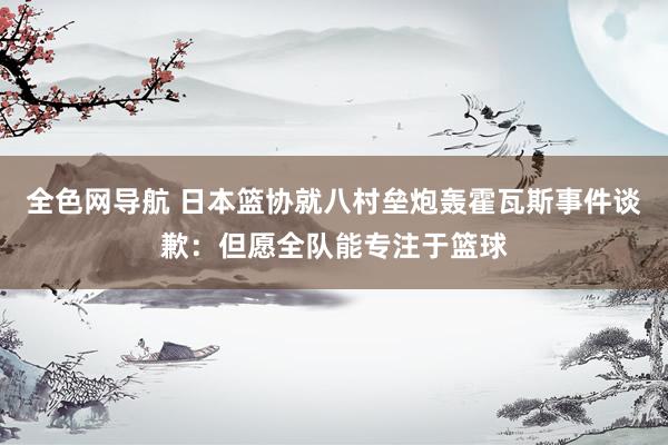 全色网导航 日本篮协就八村垒炮轰霍瓦斯事件谈歉：但愿全队能专注于篮球