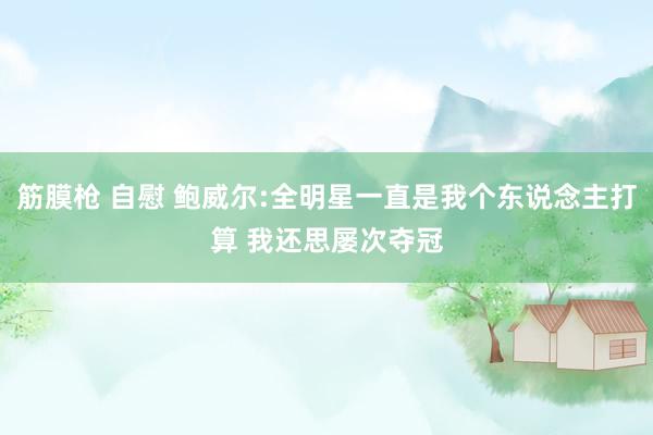 筋膜枪 自慰 鲍威尔:全明星一直是我个东说念主打算 我还思屡次夺冠