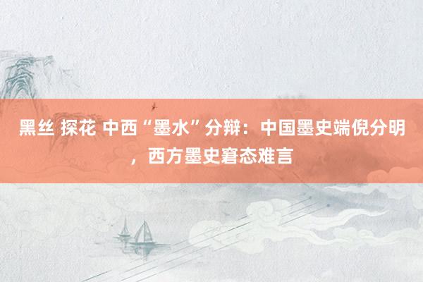 黑丝 探花 中西“墨水”分辩：中国墨史端倪分明，西方墨史窘态难言