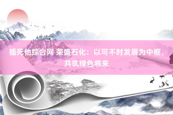 插死他综合网 荣盛石化：以可不时发展为中枢，共筑绿色将来