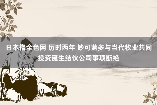 日本撸全色网 历时两年 妙可蓝多与当代牧业共同投资诞生结伙公司事项断绝