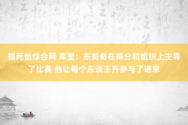 插死他综合网 库里：东契奇在得分和组织上主导了比赛 他让每个东谈主齐参与了进来