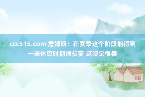 ccc515.com 詹姆斯：在赛季这个阶段能得到一些休息时刻很贫窭 这嗅觉很棒