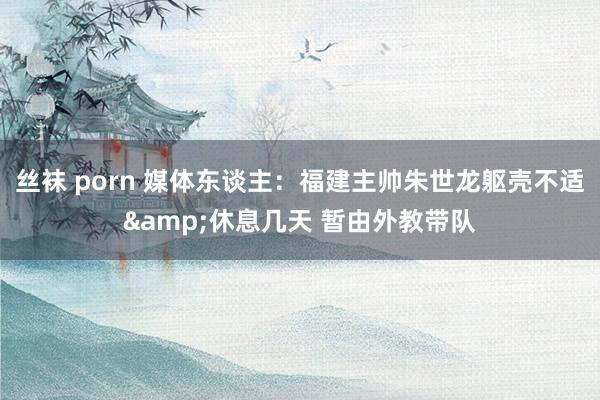 丝袜 porn 媒体东谈主：福建主帅朱世龙躯壳不适&休息几天 暂由外教带队