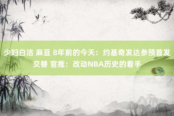 少妇白洁 麻豆 8年前的今天：约基奇发达参预首发交替 官推：改动NBA历史的着手