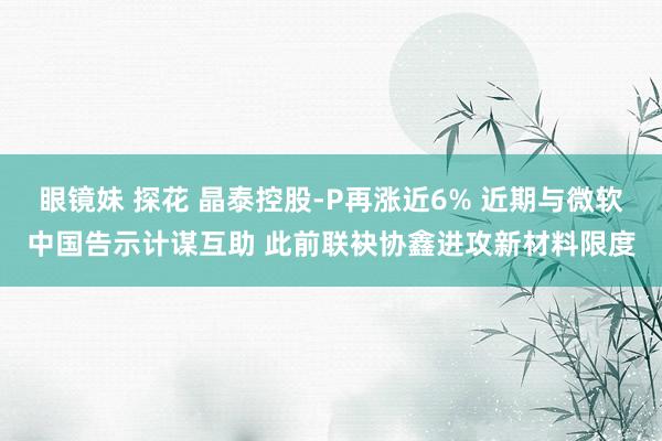 眼镜妹 探花 晶泰控股-P再涨近6% 近期与微软中国告示计谋互助 此前联袂协鑫进攻新材料限度