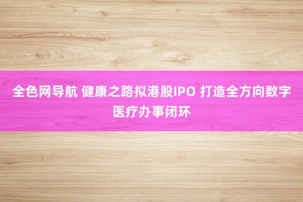 全色网导航 健康之路拟港股IPO 打造全方向数字医疗办事闭环
