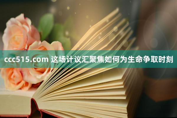ccc515.com 这场计议汇聚焦如何为生命争取时刻