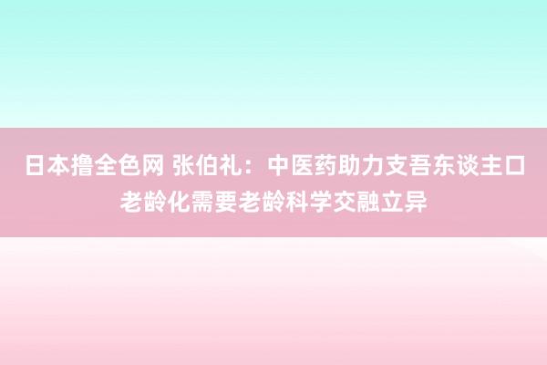 日本撸全色网 张伯礼：中医药助力支吾东谈主口老龄化需要老龄科学交融立异