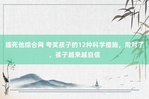 插死他综合网 夸奖孩子的12种科学措施，用对了，孩子越来越自信