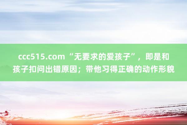 ccc515.com “无要求的爱孩子”，即是和孩子扣问出错原因；带他习得正确的动作形貌