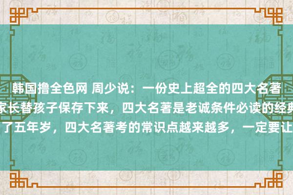 韩国撸全色网 周少说：一份史上超全的四大名著必考常识点来了，提议家长替孩子保存下来，四大名著是老诚条件必读的经典名著，尤其是到了五年岁，四大名著考的常识点越来越多，一定要让孩子心疼，这些常识点不掌抓，窥察就要...