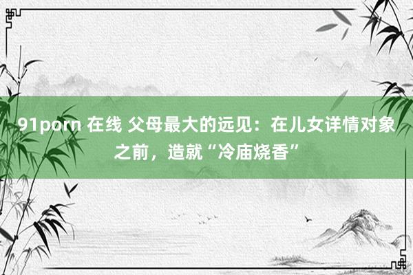 91porn 在线 父母最大的远见：在儿女详情对象之前，造就“冷庙烧香”
