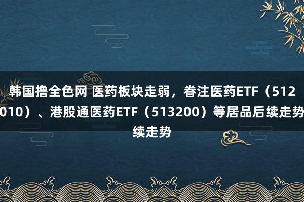 韩国撸全色网 医药板块走弱，眷注医药ETF（512010）、港股通医药ETF（513200）等居品后续走势