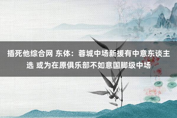插死他综合网 东体：蓉城中场新援有中意东谈主选 或为在原俱乐部不如意国脚级中场