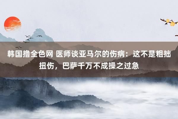 韩国撸全色网 医师谈亚马尔的伤病：这不是粗拙扭伤，巴萨千万不成操之过急