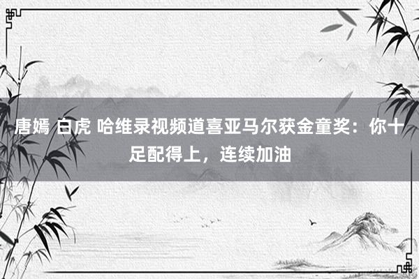 唐嫣 白虎 哈维录视频道喜亚马尔获金童奖：你十足配得上，连续加油