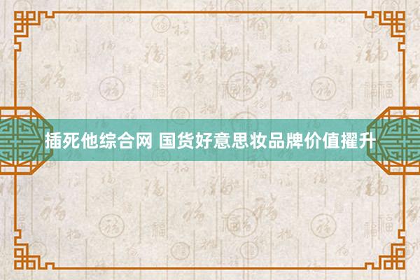 插死他综合网 国货好意思妆品牌价值擢升