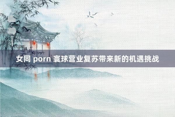 女同 porn 寰球营业复苏带来新的机遇挑战