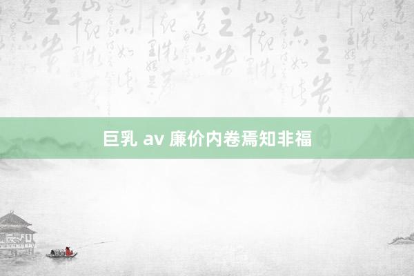 巨乳 av 廉价内卷焉知非福