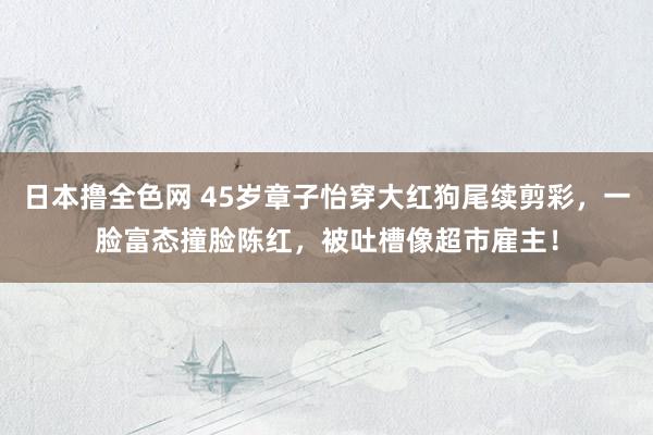 日本撸全色网 45岁章子怡穿大红狗尾续剪彩，一脸富态撞脸陈红，被吐槽像超市雇主！