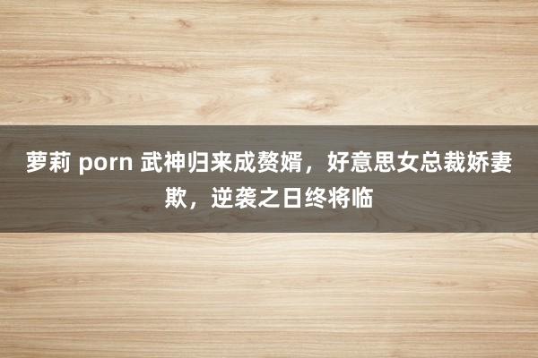 萝莉 porn 武神归来成赘婿，好意思女总裁娇妻欺，逆袭之日终将临