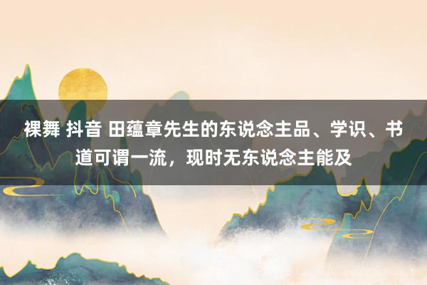 裸舞 抖音 田蕴章先生的东说念主品、学识、书道可谓一流，现时无东说念主能及
