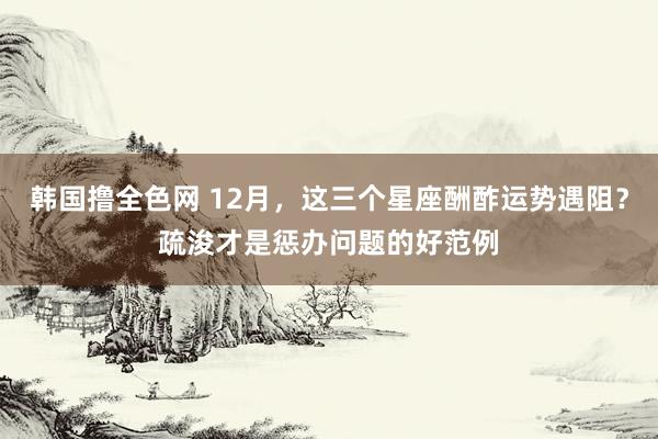 韩国撸全色网 12月，这三个星座酬酢运势遇阻？疏浚才是惩办问题的好范例