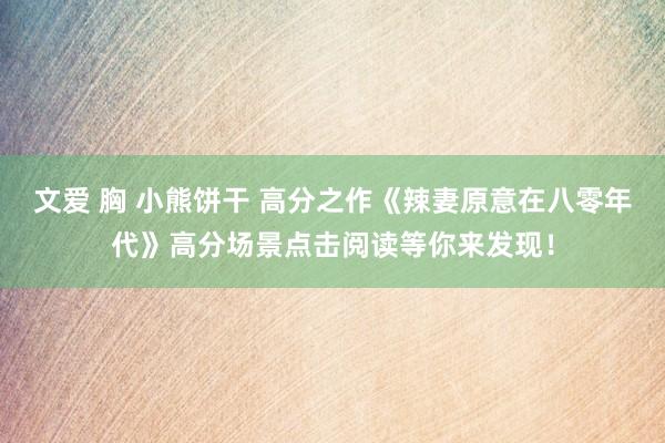 文爱 胸 小熊饼干 高分之作《辣妻原意在八零年代》高分场景点击阅读等你来发现！