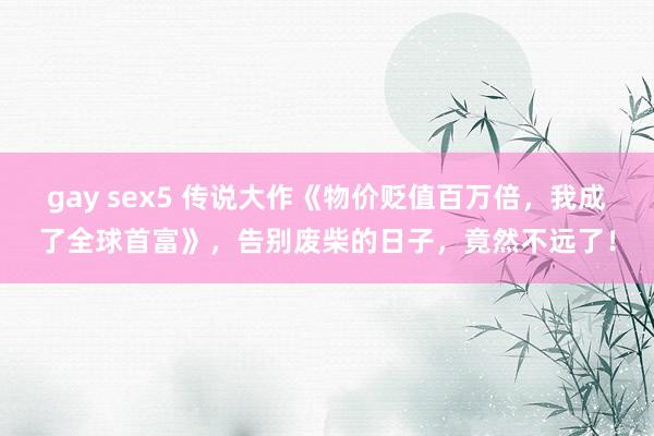 gay sex5 传说大作《物价贬值百万倍，我成了全球首富》，告别废柴的日子，竟然不远了！