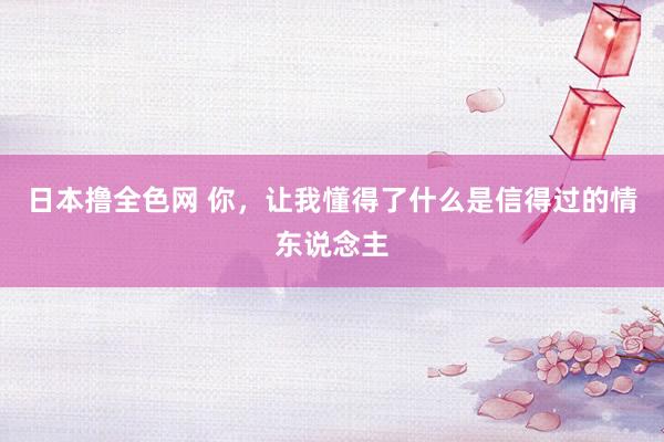 日本撸全色网 你，让我懂得了什么是信得过的情东说念主