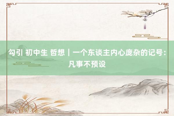 勾引 初中生 哲想｜一个东谈主内心庞杂的记号：凡事不预设