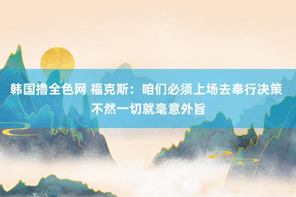 韩国撸全色网 福克斯：咱们必须上场去奉行决策 不然一切就毫意外旨