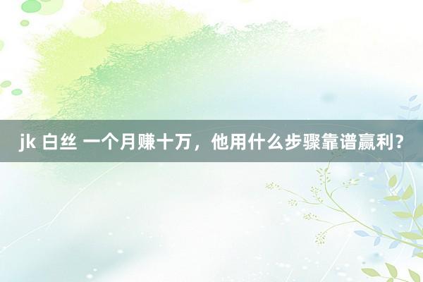 jk 白丝 一个月赚十万，他用什么步骤靠谱赢利？