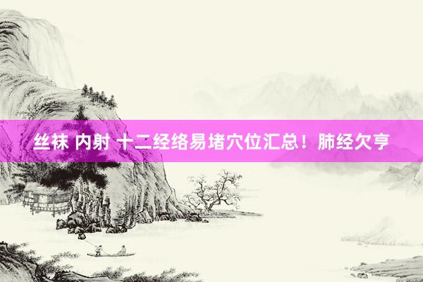 丝袜 内射 十二经络易堵穴位汇总!肺经欠亨