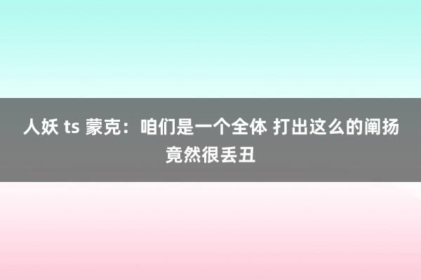 人妖 ts 蒙克：咱们是一个全体 打出这么的阐扬竟然很丢丑