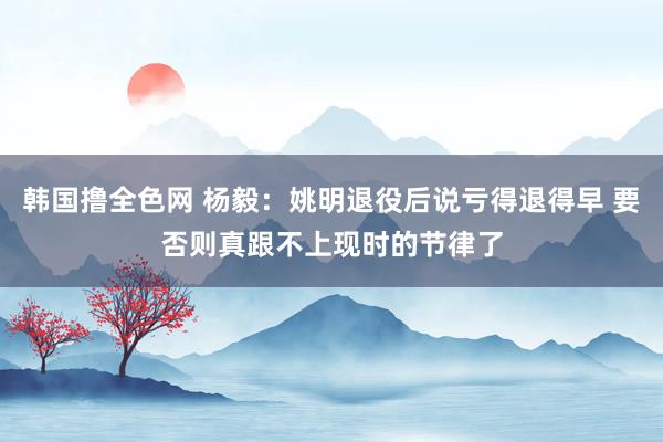 韩国撸全色网 杨毅：姚明退役后说亏得退得早 要否则真跟不上现时的节律了