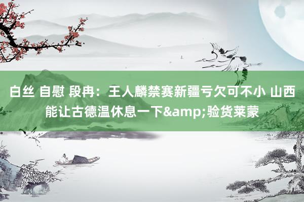 白丝 自慰 段冉：王人麟禁赛新疆亏欠可不小 山西能让古德温休息一下&验货莱蒙