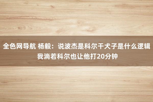 全色网导航 杨毅：说波杰是科尔干犬子是什么逻辑 我淌若科尔也让他打20分钟