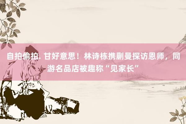 自拍偷拍. 甘好意思！林诗栋携蒯曼探访恩师，同游名品店被趣称“见家长”