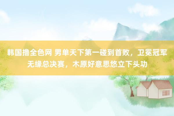 韩国撸全色网 男单天下第一碰到首败，卫冕冠军无缘总决赛，木原好意思悠立下头功